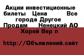 Акции-инвестиционные билеты › Цена ­ 150 - Все города Другое » Продам   . Ненецкий АО,Хорей-Вер п.